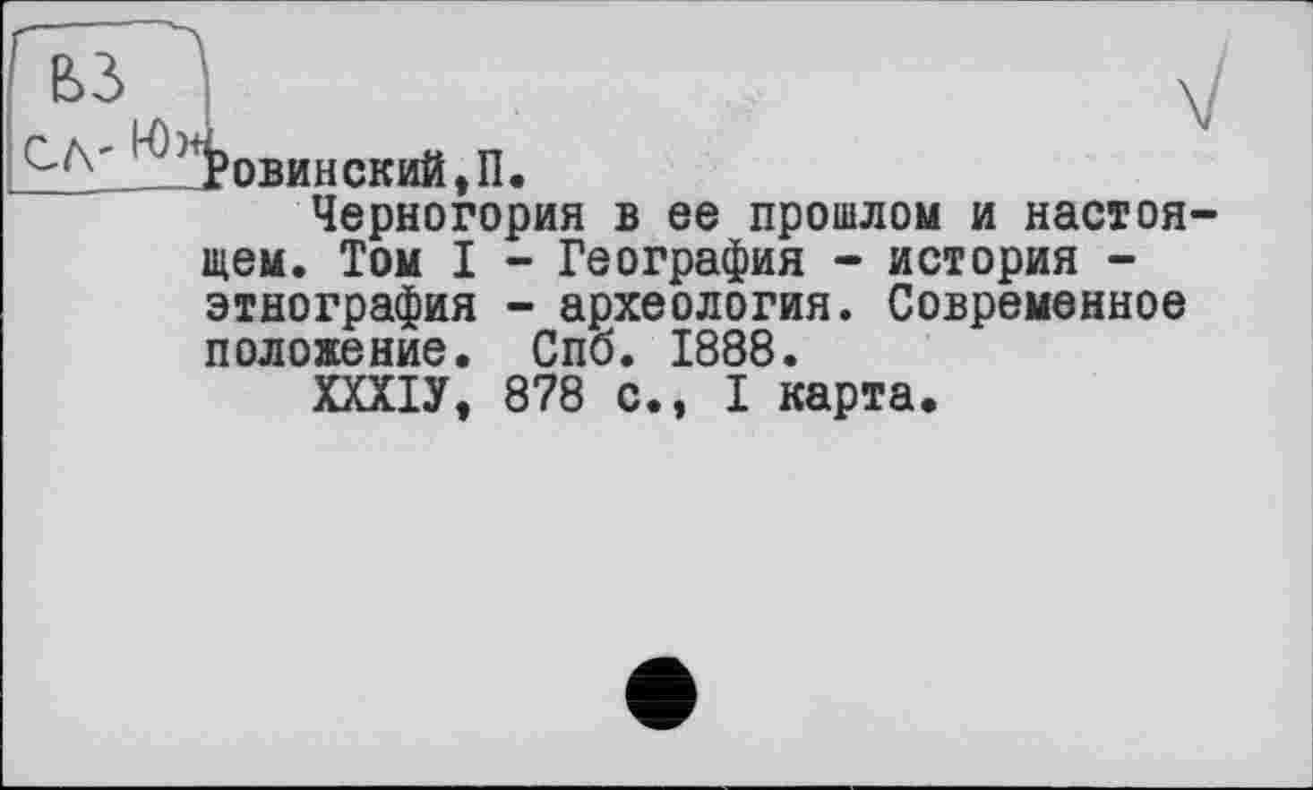 ﻿Ровинский,П.
Черногория в ее прошлом и настоя щем. Том I - География - история -этнография - археология. Современное положение. Спб. 1888.
ХХХІУ, 878 с., I карта.